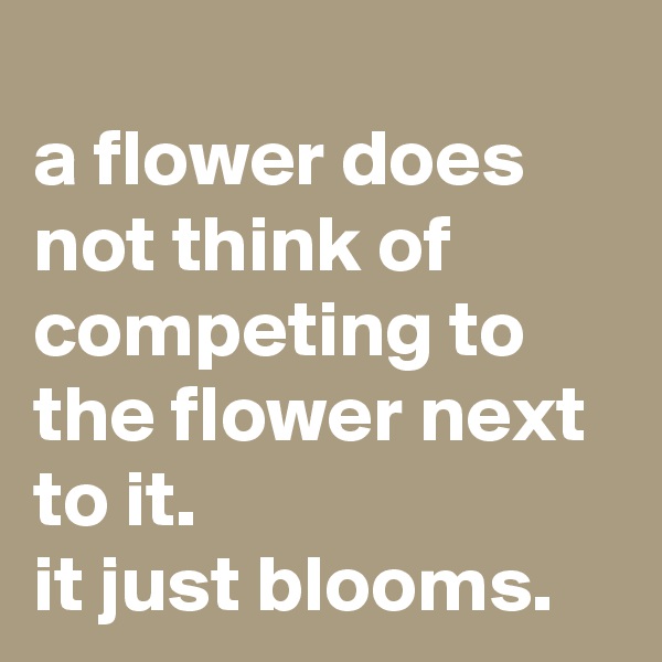 
a flower does not think of competing to the flower next to it.
it just blooms.