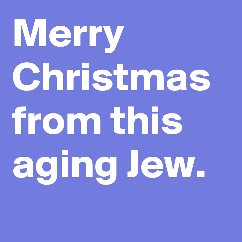 Merry Christmas from this aging Jew.