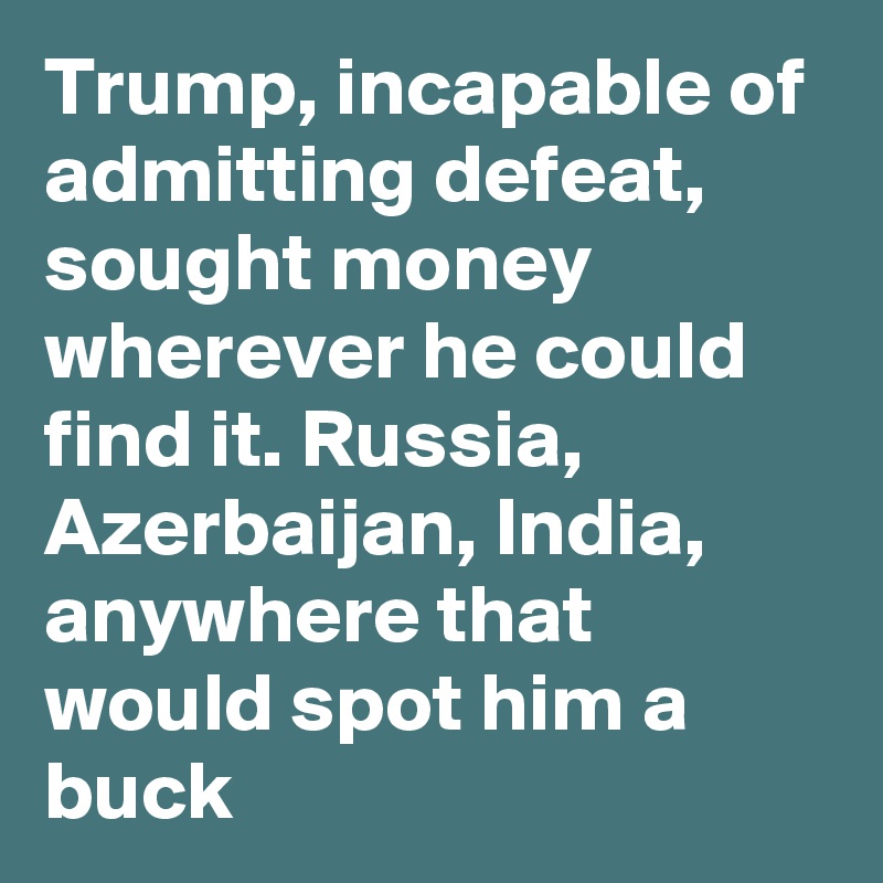 Trump, incapable of admitting defeat, sought money wherever he could find it. Russia, Azerbaijan, India, anywhere that would spot him a buck