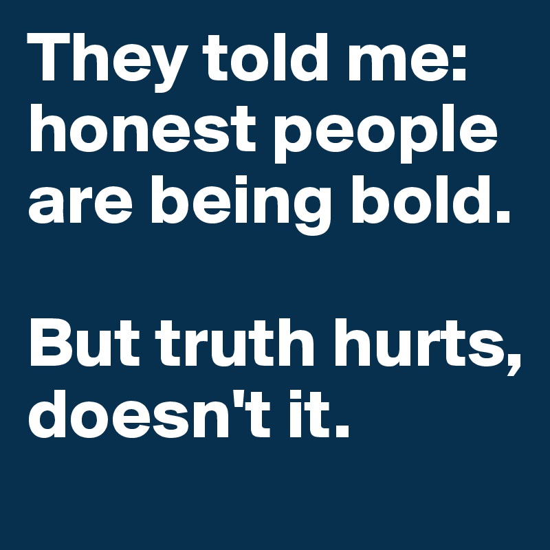 They told me: honest people are being bold.

But truth hurts, doesn't it.