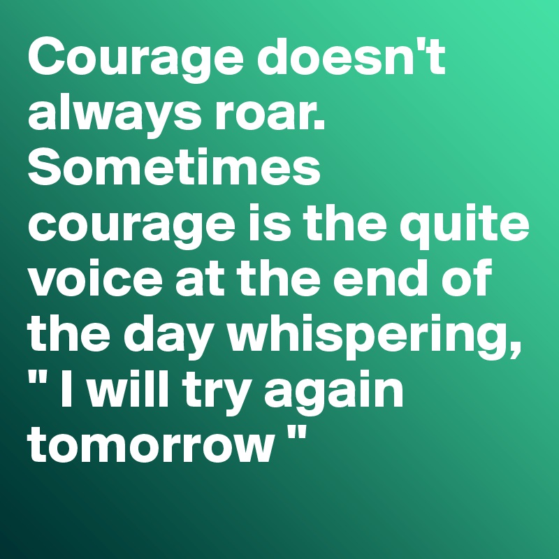 Courage doesn't always roar. Sometimes courage is the quite voice at the end of the day whispering, " I will try again tomorrow "