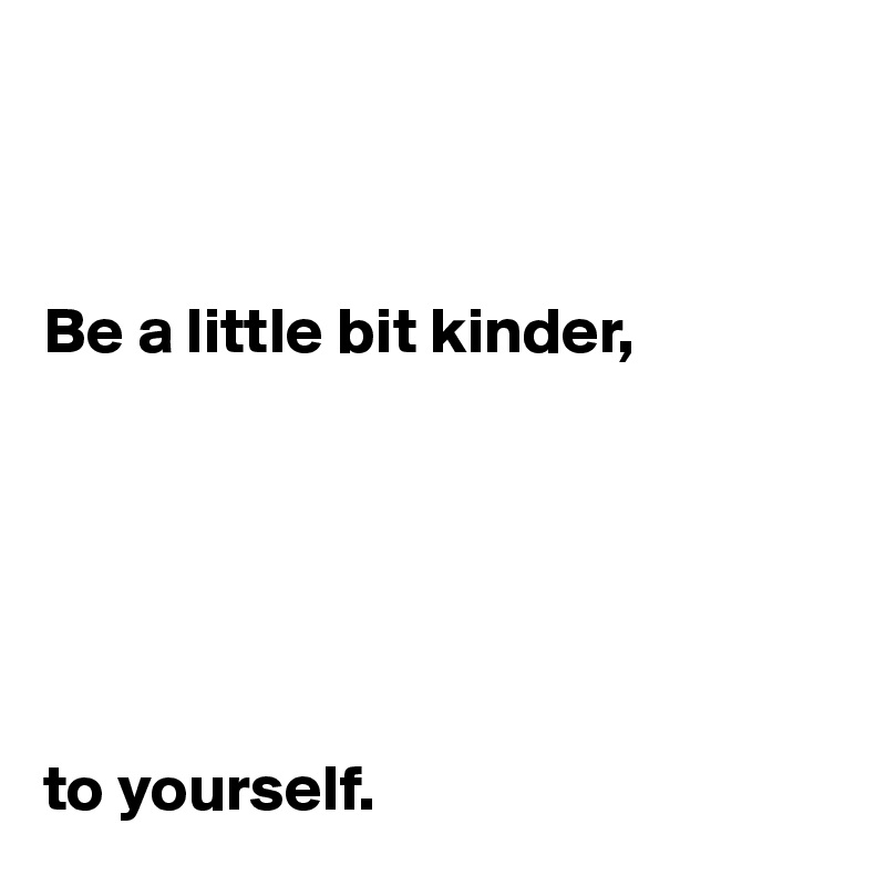 



Be a little bit kinder, 






to yourself. 
