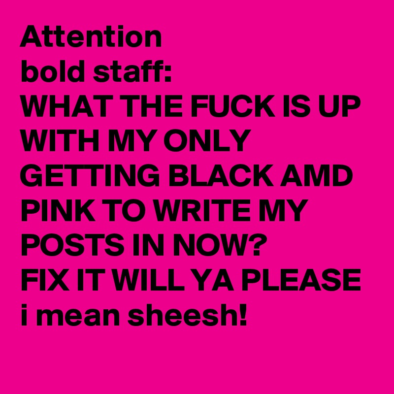 Attention
bold staff:
WHAT THE FUCK IS UP WITH MY ONLY GETTING BLACK AMD PINK TO WRITE MY POSTS IN NOW? 
FIX IT WILL YA PLEASE
i mean sheesh! 
