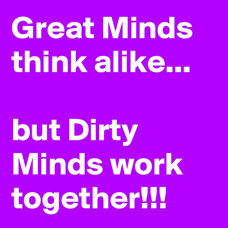 Great Minds think alike...

but Dirty Minds work together!!!