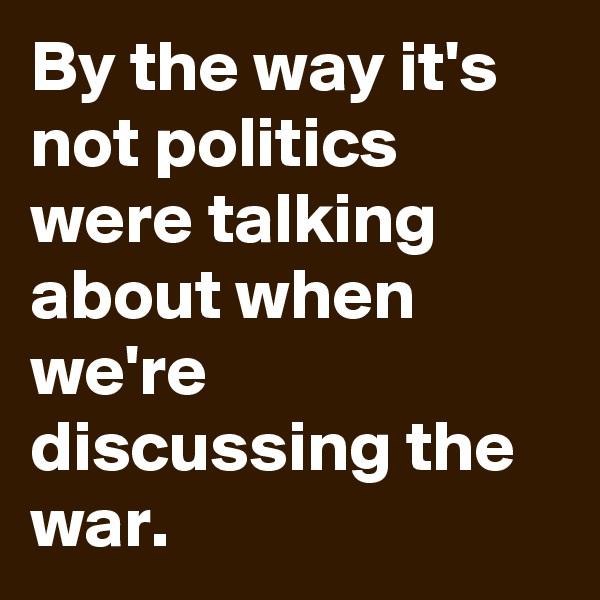 By the way it's not politics were talking about when we're discussing the war.