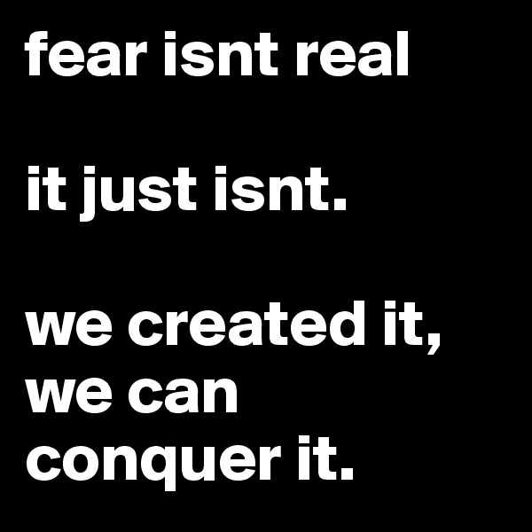fear isnt real

it just isnt. 

we created it, we can conquer it.