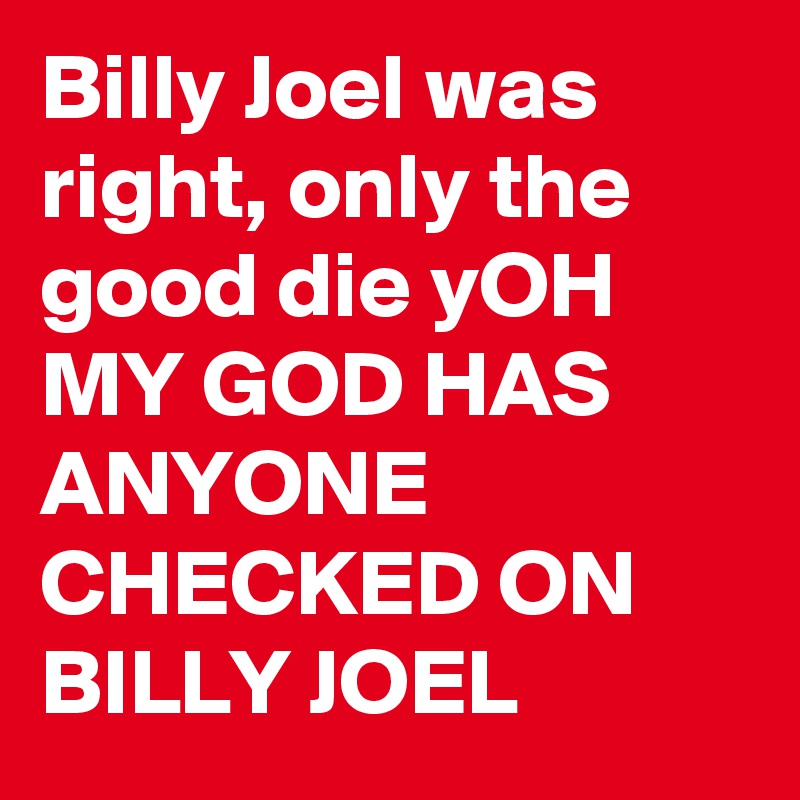 Billy Joel was right, only the good die yOH MY GOD HAS ANYONE CHECKED ON BILLY JOEL