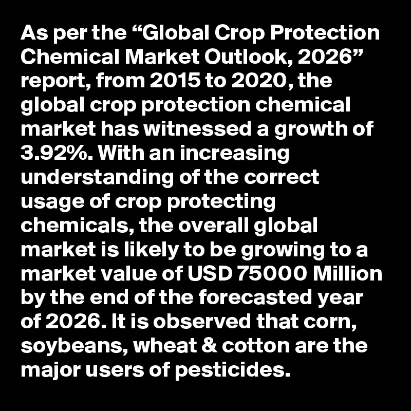 As per the “Global Crop Protection Chemical Market Outlook, 2026” report, from 2015 to 2020, the global crop protection chemical market has witnessed a growth of 3.92%. With an increasing understanding of the correct usage of crop protecting chemicals, the overall global market is likely to be growing to a market value of USD 75000 Million by the end of the forecasted year of 2026. It is observed that corn, soybeans, wheat & cotton are the major users of pesticides. 