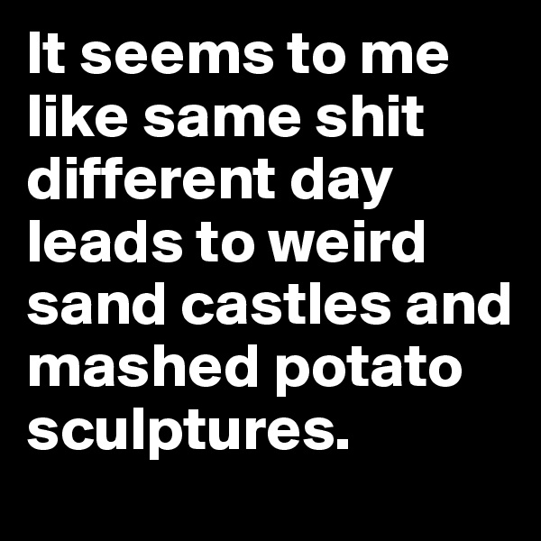 It seems to me like same shit different day leads to weird sand castles and mashed potato sculptures. 