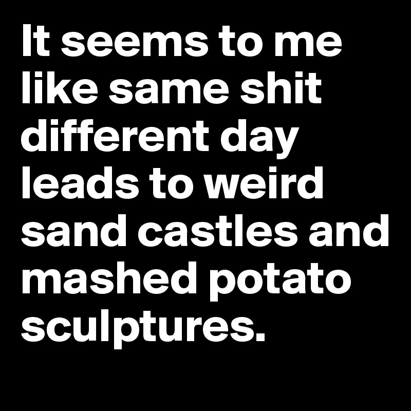 It seems to me like same shit different day leads to weird sand castles and mashed potato sculptures. 