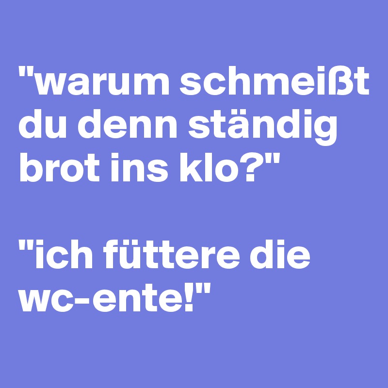 
"warum schmeißt du denn ständig brot ins klo?"

"ich füttere die wc-ente!"
