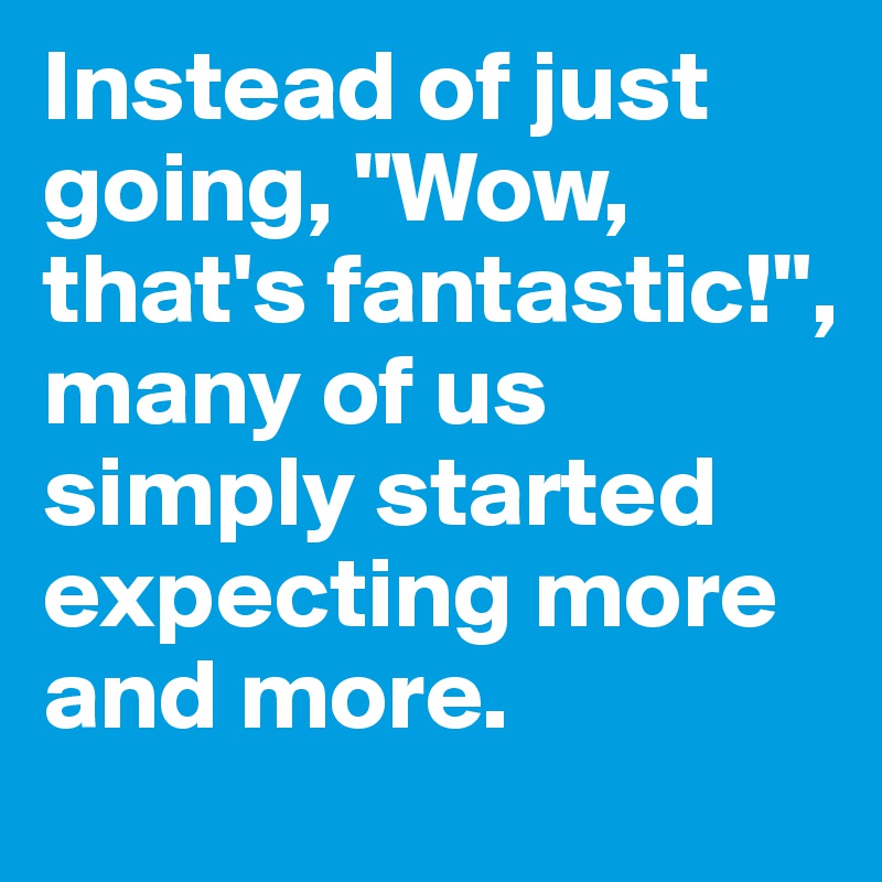 Instead of just going, "Wow, that's fantastic!", many of us simply started expecting more and more. 