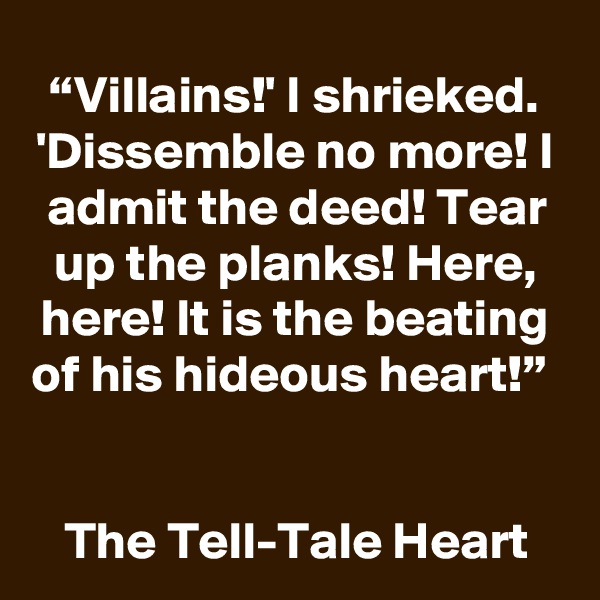 “Villains!' I shrieked. 'Dissemble no more! I admit the deed! Tear up the planks! Here, here! It is the beating of his hideous heart!” 


The Tell-Tale Heart 