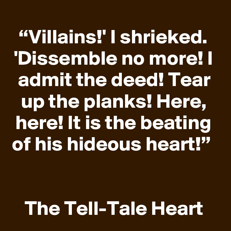“Villains!' I shrieked. 'Dissemble no more! I admit the deed! Tear up the planks! Here, here! It is the beating of his hideous heart!” 


The Tell-Tale Heart 