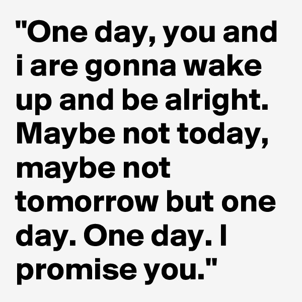 "One day, you and i are gonna wake up and be alright. Maybe not today, maybe not tomorrow but one day. One day. I promise you." 