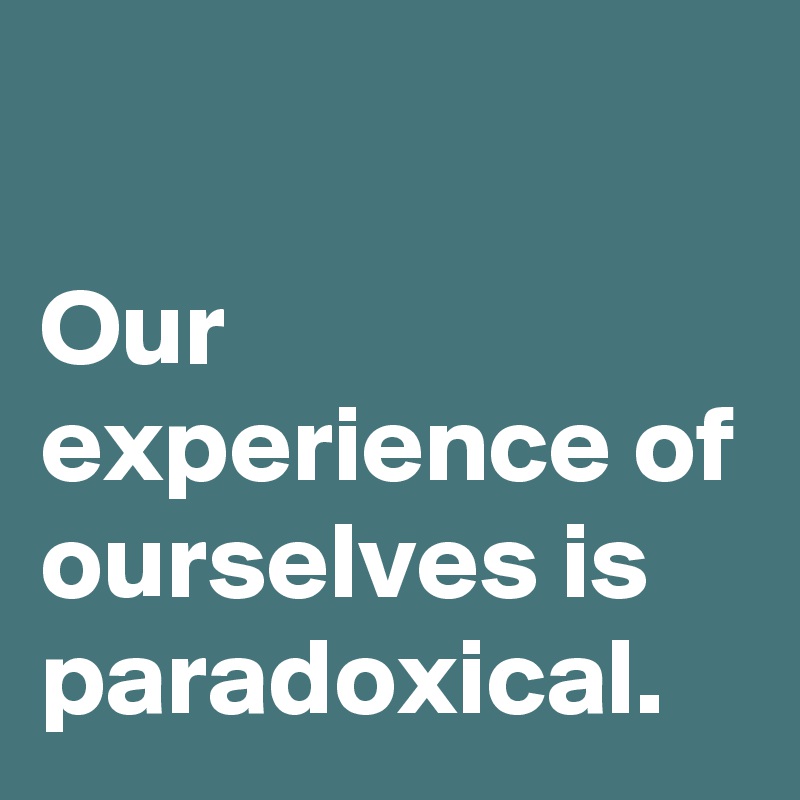 

Our experience of ourselves is paradoxical.
