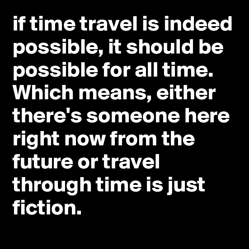 if time travel is indeed possible, it should be possible for all time. 
Which means, either there's someone here right now from the future or travel through time is just fiction. 