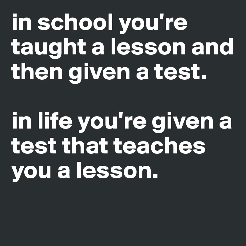 in school you're taught a lesson and then given a test.

in life you're given a test that teaches you a lesson.
