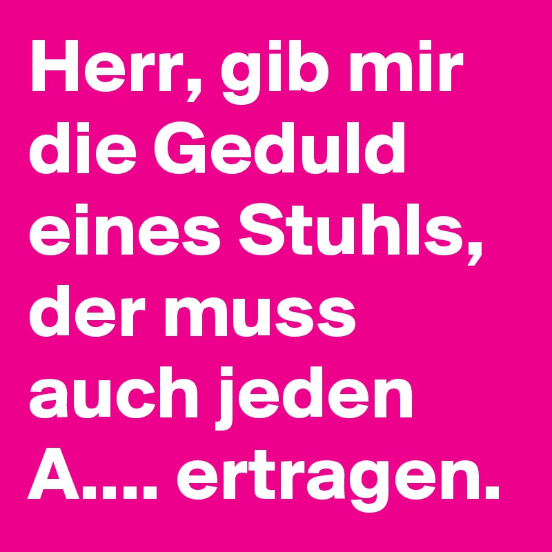 Herr, gib mir die Geduld eines Stuhls, der muss auch jeden A.... ertragen.