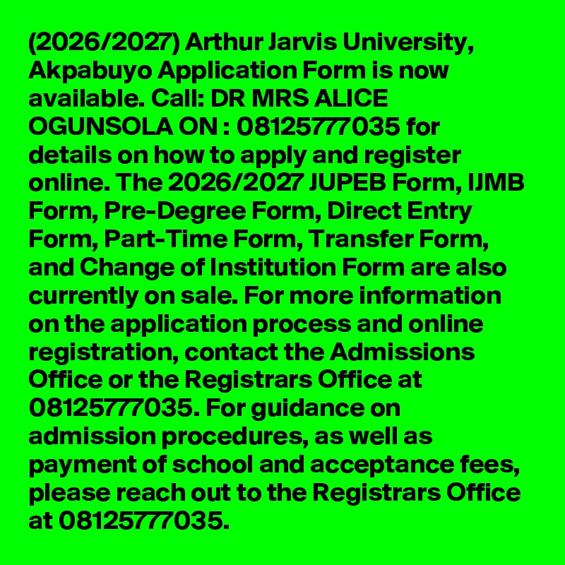 (2026/2027) Arthur Jarvis University, Akpabuyo Application Form is now available. Call: DR MRS ALICE OGUNSOLA ON : 08125777035 for details on how to apply and register online. The 2026/2027 JUPEB Form, IJMB Form, Pre-Degree Form, Direct Entry Form, Part-Time Form, Transfer Form, and Change of Institution Form are also currently on sale. For more information on the application process and online registration, contact the Admissions Office or the Registrars Office at 08125777035. For guidance on admission procedures, as well as payment of school and acceptance fees, please reach out to the Registrars Office at 08125777035.