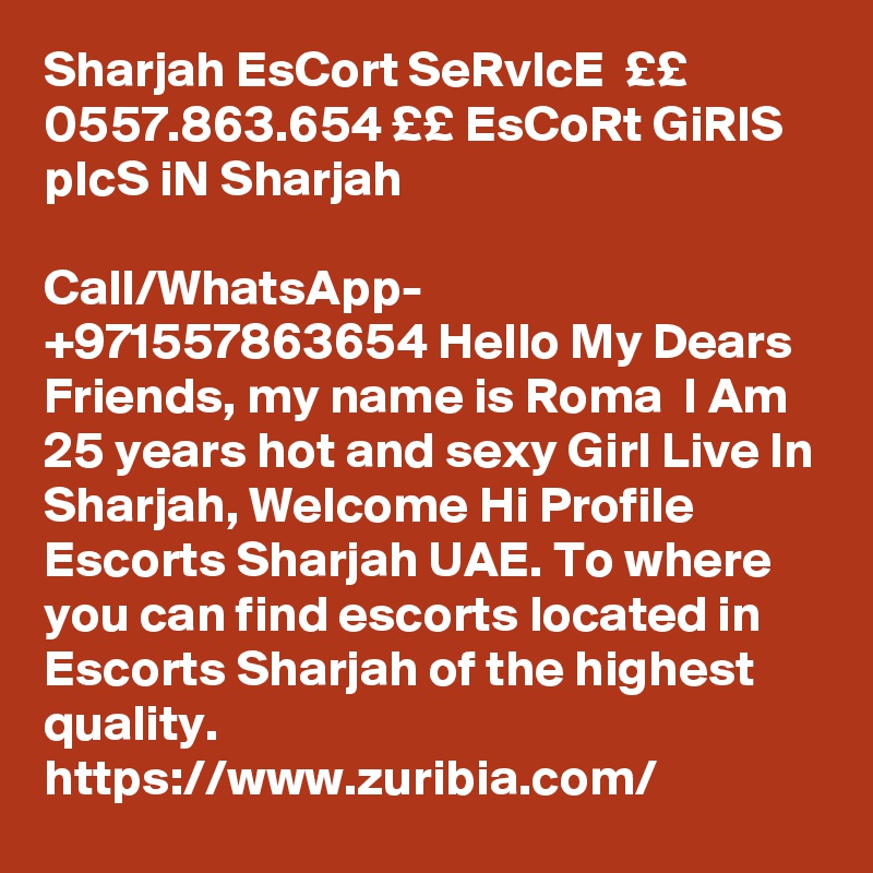 Sharjah EsCort SeRvIcE  ££ 0557.863.654 ££ EsCoRt GiRlS pIcS iN Sharjah

Call/WhatsApp- +971557863654 Hello My Dears Friends, my name is Roma  I Am 25 years hot and sexy Girl Live In Sharjah, Welcome Hi Profile Escorts Sharjah UAE. To where you can find escorts located in Escorts Sharjah of the highest quality.
https://www.zuribia.com/