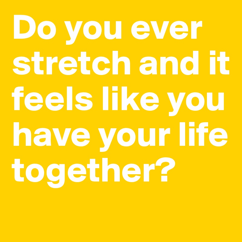 Do you ever stretch and it feels like you have your life together? 