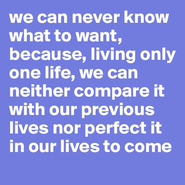 we can never know what to want, because, living only one life, we can neither compare it with our previous lives nor perfect it in our lives to come