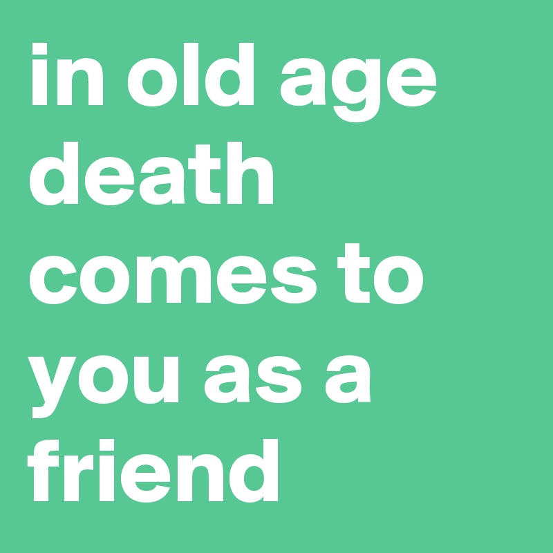 in old age death comes to you as a friend
