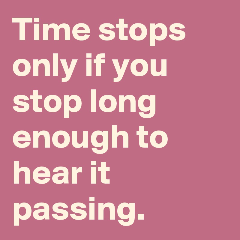 Time stops only if you stop long enough to hear it passing.
