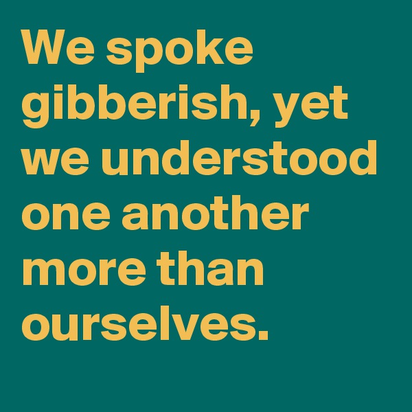 We spoke gibberish, yet we understood one another more than ourselves.