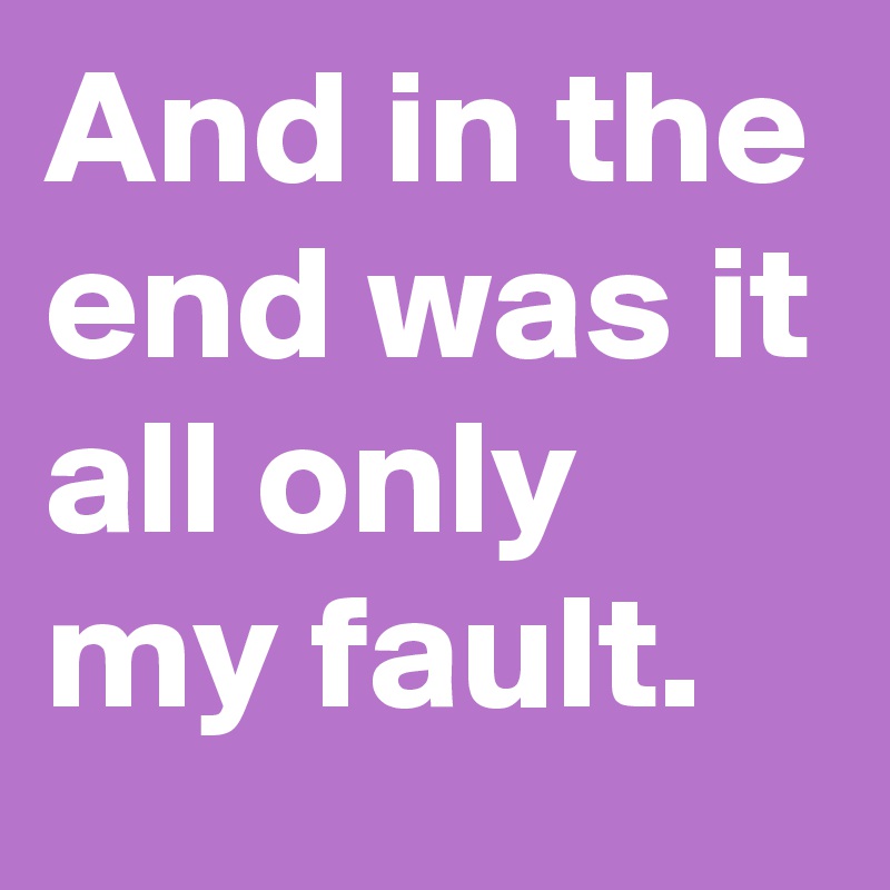 And in the end was it all only my fault.