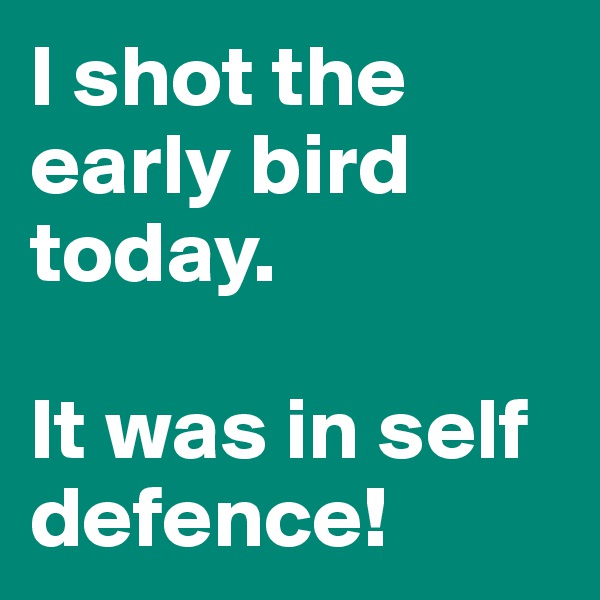 I shot the early bird today. 

It was in self defence!
