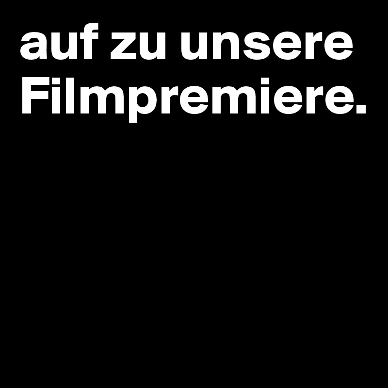 auf zu unsere Filmpremiere.



