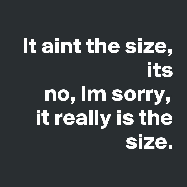 
It aint the size, its
 no, Im sorry, 
it really is the size.
