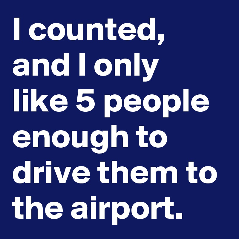 I counted, and I only like 5 people enough to drive them to the airport.