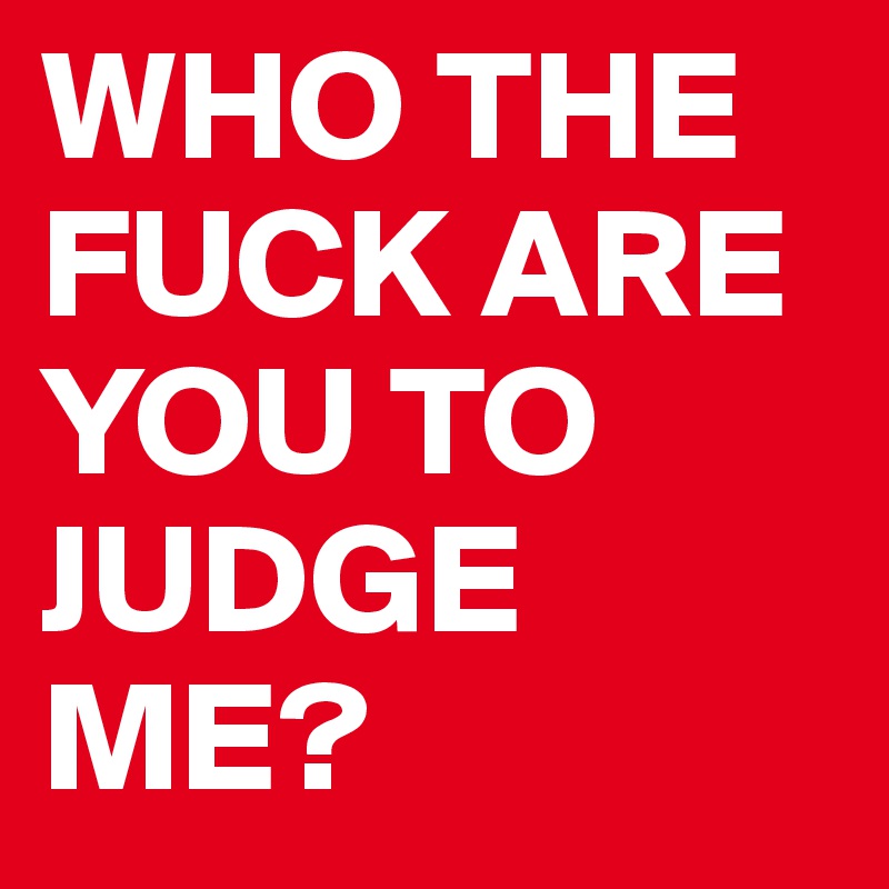 WHO THE FUCK ARE YOU TO JUDGE ME? 