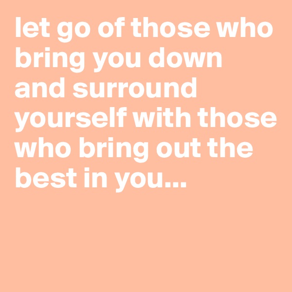 let go of those who bring you down and surround yourself with those who bring out the best in you... 

