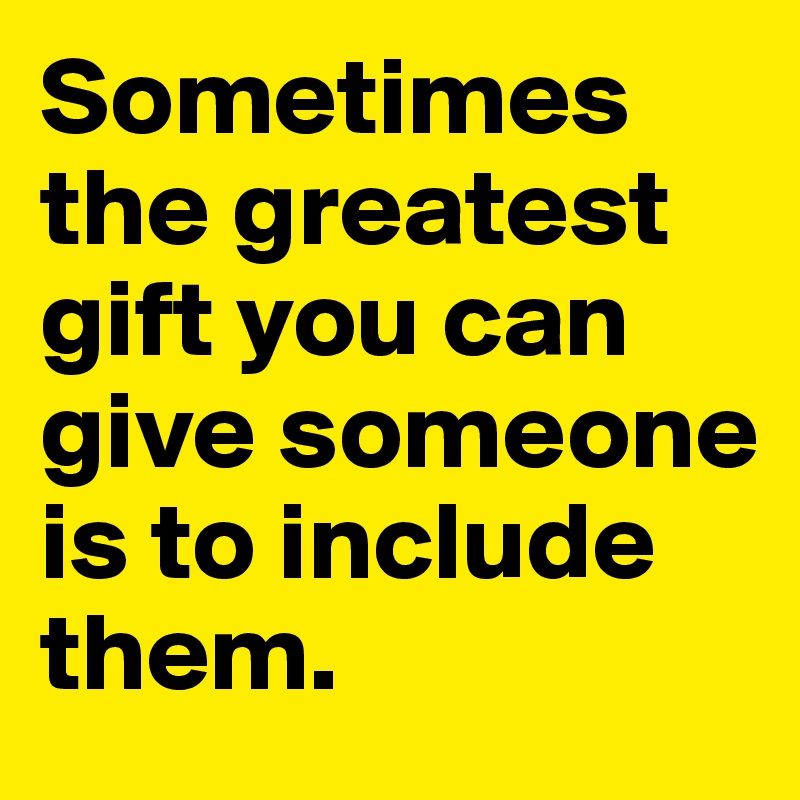 Sometimes the greatest gift you can give someone is to include them. 