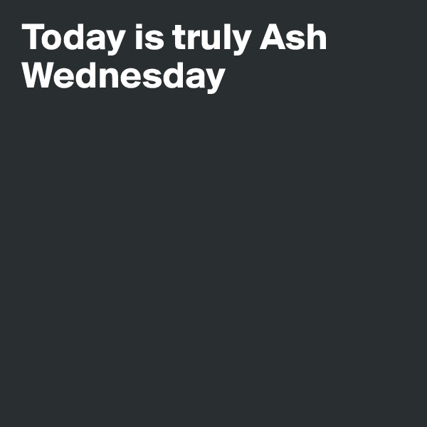 Today is truly Ash Wednesday







