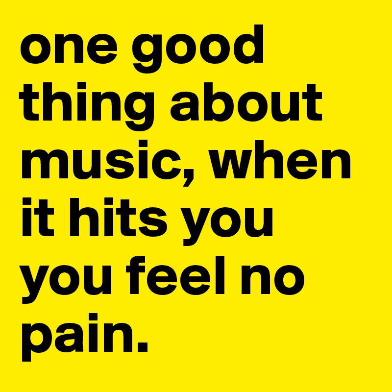 one good thing about music, when it hits you you feel no pain. 
