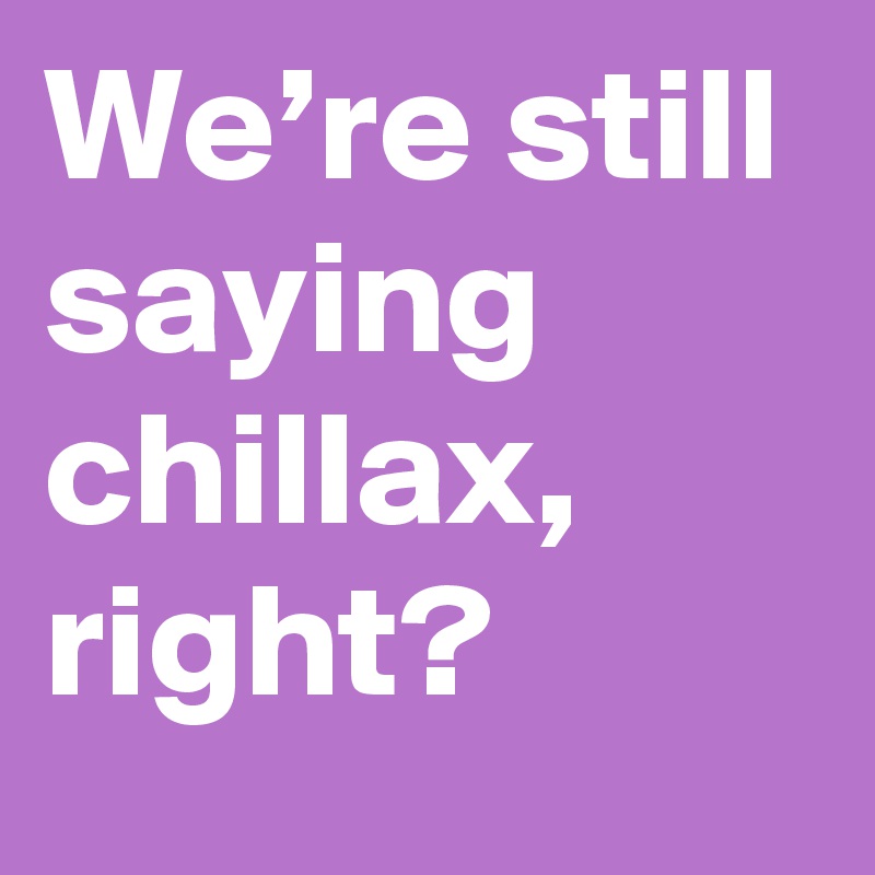 We’re still saying chillax, right?