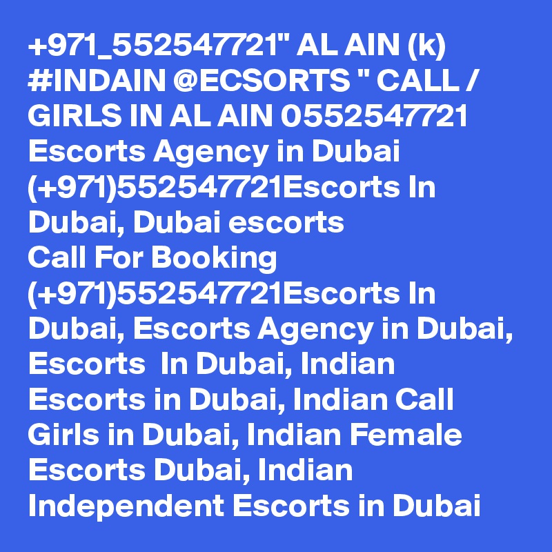 +971_552547721" AL AIN (k) #INDAIN @ECSORTS " CALL / GIRLS IN AL AIN 0552547721 Escorts Agency in Dubai (+971)552547721Escorts In Dubai, Dubai escorts
Call For Booking (+971)552547721Escorts In Dubai, Escorts Agency in Dubai, Escorts  In Dubai, Indian Escorts in Dubai, Indian Call Girls in Dubai, Indian Female Escorts Dubai, Indian Independent Escorts in Dubai