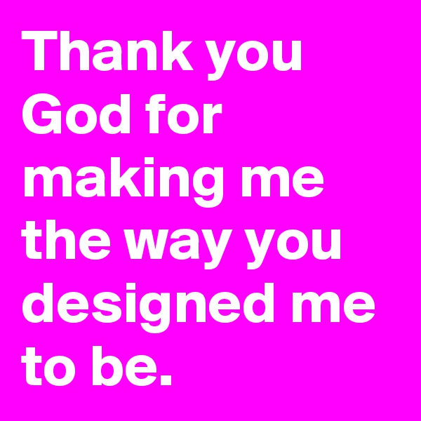Thank you God for making me the way you designed me to be.  