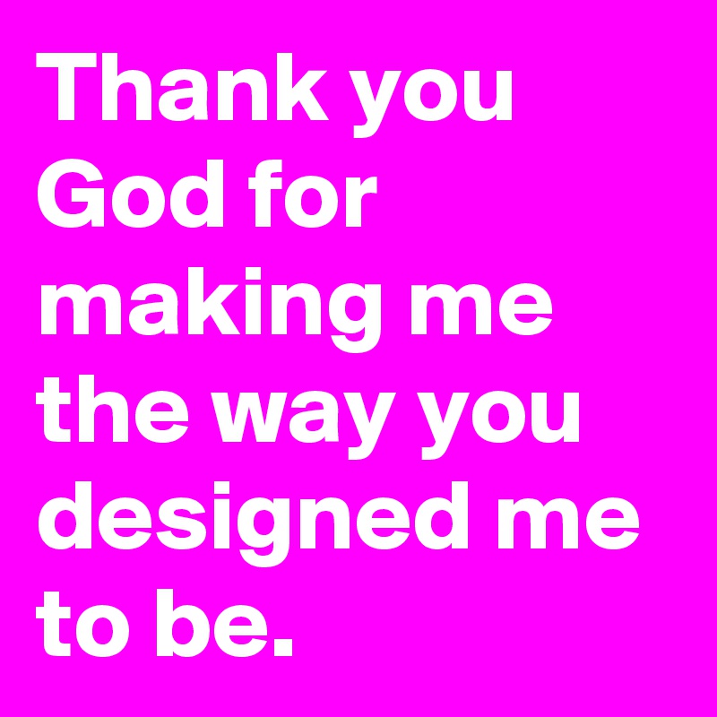 Thank you God for making me the way you designed me to be.  