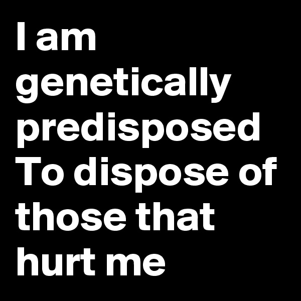 I am genetically  predisposed  To dispose of those that hurt me 