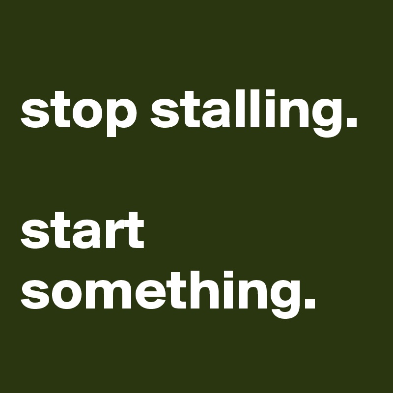 
stop stalling.

start something.