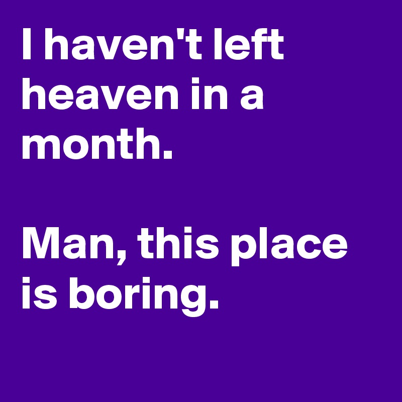 I haven't left heaven in a month.

Man, this place is boring.