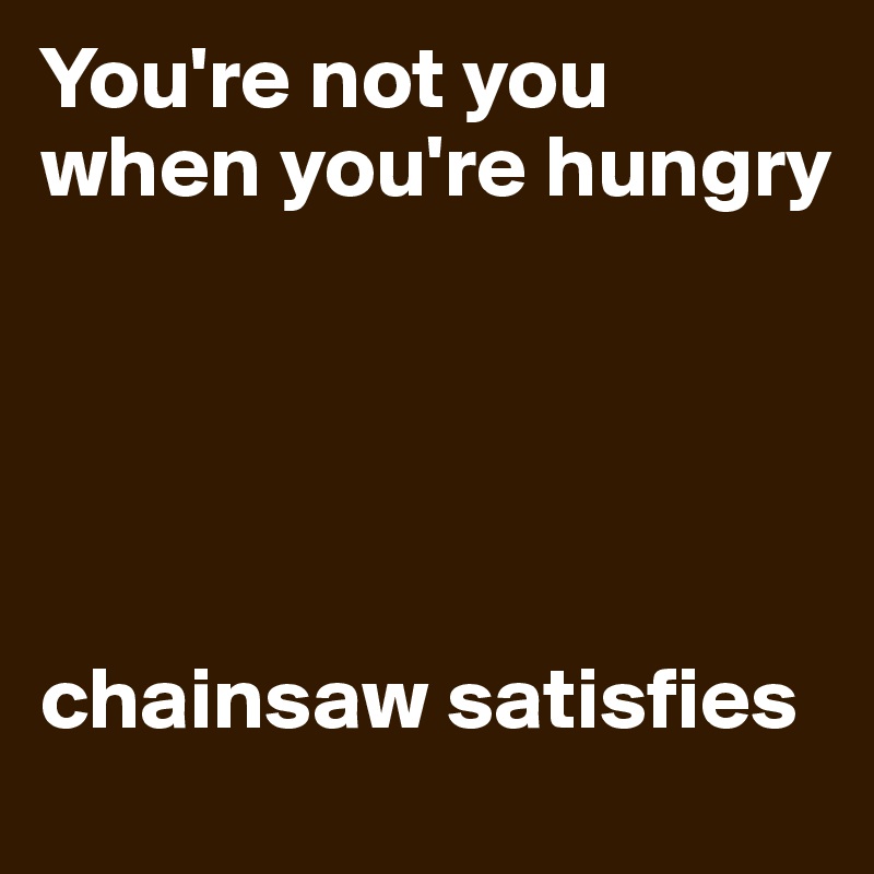 You're not you when you're hungry 





chainsaw satisfies