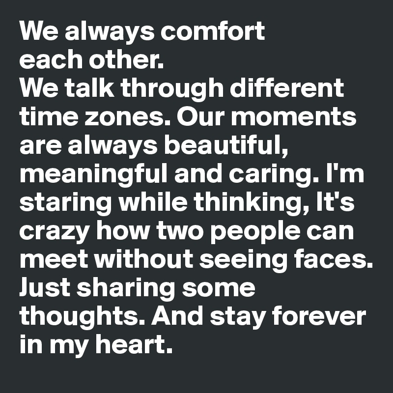We always comfort 
each other. 
We talk through different time zones. Our moments are always beautiful, meaningful and caring. I'm staring while thinking, It's crazy how two people can meet without seeing faces. 
Just sharing some thoughts. And stay forever 
in my heart.