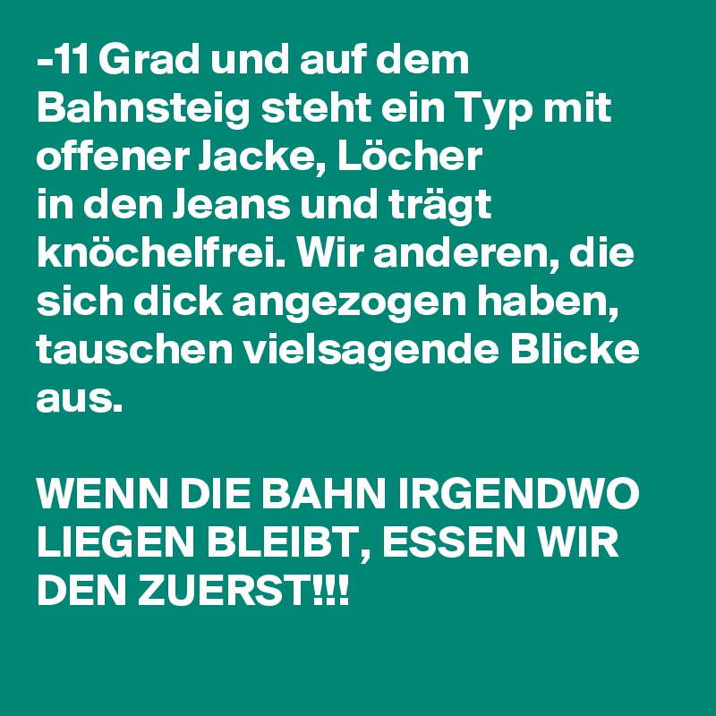 -11 Grad und auf dem Bahnsteig steht ein Typ mit offener Jacke, Löcher  
in den Jeans und trägt knöchelfrei. Wir anderen, die  
sich dick angezogen haben, tauschen vielsagende Blicke aus.

WENN DIE BAHN IRGENDWO LIEGEN BLEIBT, ESSEN WIR DEN ZUERST!!!